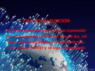 CUAL ES SU FUNCION
Su funcionamiento se basa en transmitir
por el núcleo de la fibra un haz de luz, tal
que este no atraviese el revestimiento,
sino que se refleje y se siga propagando
 