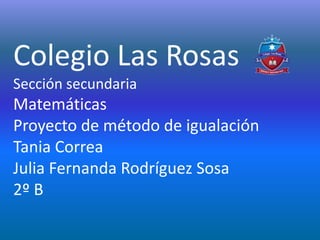Colegio Las Rosas
Sección secundaria
Matemáticas
Proyecto de método de igualación
Tania Correa
Julia Fernanda Rodríguez Sosa
2º B
 