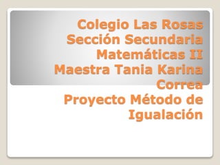 Colegio Las Rosas
Sección Secundaria
Matemáticas II
Maestra Tania Karina
Correa
Proyecto Método de
Igualación
 