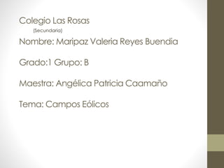 Colegio Las Rosas
Nombre: Maripaz Valeria Reyes Buendia
Grado:1 Grupo: B
Maestra: Angélica Patricia Caamaño
Tema: Campos Eólicos
(Secundaria)
 