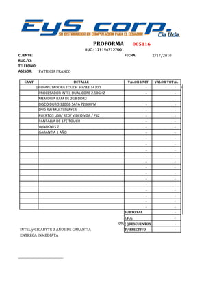 PROFORMA              005116
                                      RUC: 1791967127001
CLIENTE:                                                   FECHA:         2/17/2010
RUC./CI:
TELEFONO:
ASESOR:   PATRICIA FRANCO

    CANT                      DETALLE                        VALOR UNIT    VALOR TOTAL
             1 COMPUTADORA TOUCH HASEE T4200                          -               -###
               PROCESADOR INTEL DUAL CORE 2.50GHZ                     -               -
               MEMORIA RAM DE 2GB DDR2                                -               -
               DISCO DURO 320GB SATA 7200RPM                          -               -
               DVD RW MULTI PLAYER                                    -               -
               PUERTOS USB/ RED/ VIDEO VGA / PS2                      -               -
               PANTALLA DE 17· TOUCH                                  -               -
               WINDOWS 7                                              -               -
               GARANTIA 1 AÑO                                         -               -
                                                                      -               -
                                                                      -               -
                                                                      -               -
                                                                      -               -
                                                                      -               -
                                                                      -               -
                                                                      -               -
                                                                      -               -
                                                                      -               -
                                                                      -               -
                                                                      -               -
                                                                      -               -
                                                                      -               -
                                                           SUBTOTAL                   -
                                                           I.V.A.                     -
                                                     0% (-)DESCUENTOS                 -
 INTEL y GIGABYTE 3 AÑOS DE GARANTIA                       T/ EFECTIVO                -
 ENTREGA INMEDIATA




__________________________________
 