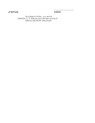 __________________________________
p' EyS Corp                                             CLIENTE

                  Tecnología sin Límites... a su servicio
          PRINCIPAL: C. C. El Recreo Zona ON-LINE Local OL-21
                  Teléfono: 032 425 592 /022 618 655
 