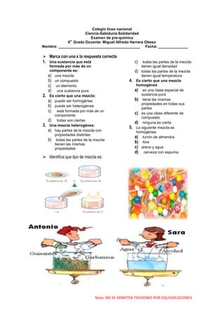 Colegio liceo nacional
                     Ciencia-Sabiduría-Solidaridad
                        Examen de pre-química
              o
             6 Grado Docente: Miguel Alfredo Herrera Obeso
Nombre: _______________________________________ Fecha: ______________

 Marca con una x la respuesta correcta
1. Una sustancia que está                           c)   todas las partes de la mezcla
      formada por más de un                             tienen igual densidad
      componente es:                                d) todas las partes de la mezcla
     a) una mezcla                                      tienen igual temperatura
     b) un compuesto                           4.    Es cierto que una mezcla
     c) un elemento                                  homogénea
     d) una sustancia pura                          a) es una clase especial de
2.    Es cierto que una mezcla:                         sustancia pura
     a) puede ser homogénea                         b) tiene las mismas
                                                        propiedades en todas sus
     b) puede ser heterogénea                           partes
     c) está formada por más de un                  c) es una clase diferente de
         componente
                                                        compuesto
     d) todas son ciertas                           d) ninguna es cierta
3.    Una mezcla heterogénea:
                                               5.    La siguiente mezcla es
     a) hay partes de la mezcla con                  homogénea
         propiedades distintas
                                                    a) turrón de almendra
     b) todas las partes de la mezcla               b) Aire
         tienen las mismas
         propiedades                                c) arena y agua
                                                    d) cerveza con espuma
 Identifica que tipo de mezcla es:




                               Nota: NO SE ADMITEN TACHONES POR EQUIVOCACIONES
 