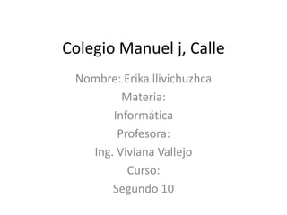 Colegio Manuel j, Calle
Nombre: Erika llivichuzhca
Materia:
Informática
Profesora:
Ing. Viviana Vallejo
Curso:
Segundo 10

 