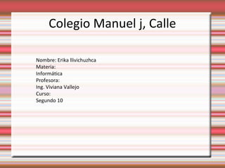Colegio Manuel j, Calle
Nombre: Erika llivichuzhca
Materia:
Informática
Profesora:
Ing. Viviana Vallejo
Curso:
Segundo 10

 