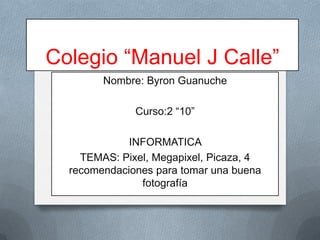 Colegio “Manuel J Calle”
Nombre: Byron Guanuche
Curso:2 “10”
INFORMATICA
TEMAS: Pixel, Megapixel, Picaza, 4
recomendaciones para tomar una buena
fotografía

 