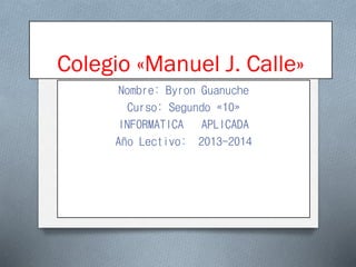 Colegio «Manuel J. Calle»
Nombre: Byron Guanuche
Curso: Segundo «10»
INFORMATICA APLICADA
Año Lectivo: 2013-2014

 