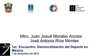 Mtro. Juan Josué Morales Acosta
José Antonio Ríos Montes
PROPUESTA PARA INTEGRAR UN COLEGIO MEXICANO EN CIENCIAS DE LA CULTURA FÍSICA Y DEL DEPORTE.

1er. Encuentro: Democratización del Deporte en
México.
7 de diciembre de 2013

 