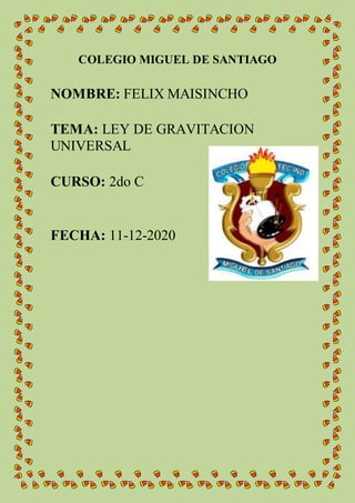 COLEGIO MIGUEL DE SANTIAGO
NOMBRE: FELIX MAISINCHO
TEMA: LEY DE GRAVITACION
UNIVERSAL
CURSO: 2do C
FECHA: 11-12-2020
 