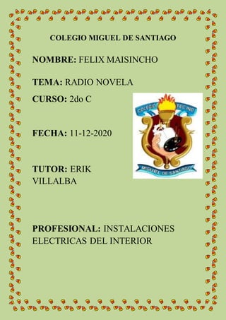 COLEGIO MIGUEL DE SANTIAGO
NOMBRE: FELIX MAISINCHO
TEMA: RADIO NOVELA
CURSO: 2do C
FECHA: 11-12-2020
TUTOR: ERIK
VILLALBA
PROFESIONAL: INSTALACIONES
ELECTRICAS DEL INTERIOR
 