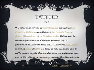 TWITTER

 Twitter es un servicio de microblogging, con sede en San
Francisco, California, con filiales en San Antonio Texas y
Boston (Massachusetts) en Estados Unidos. Twitter, Inc. fue
creado originalmente en California, pero está bajo la
jurisdicción de Delaware desde 2007.[7] Desde que Jack Dorsey
lo creó en marzo de 2006, y lo lanzó en julio del mismo año, la
red ha ganado popularidad mundialmente y se estima que tiene
más de 200 millones de usuarios, generando 65 millones de tuits
al día y maneja más de 800.000 peticiones de búsqueda
diarias.[1] Ha sido apodado como el "SMS de Internet".[8]
 