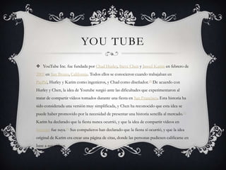 YOU TUBE

 YouTube Inc. fue fundada por Chad Hurley, Steve Chen y Jawed Karim en febrero de
2005 en San Bruno, California. Todos ellos se conocieron cuando trabajaban en
PayPal, Hurley y Karim como ingenieros, y Chad como diseñador.[5] De acuerdo con
Hurley y Chen, la idea de Youtube surgió ante las dificultades que experimentaron al
tratar de compartir vídeos tomados durante una fiesta en San Francisco. Esta historia ha
sido considerada una versión muy simplificada, y Chen ha reconocido que esta idea se
puede haber promovido por la necesidad de presentar una historia sencilla al mercado. [5]
Karim ha declarado que la fiesta nunca ocurrió, y que la idea de compartir vídeos en
Internet fue suya.[5] Sus compañeros han declarado que la fiesta sí ocurrió, y que la idea
original de Karim era crear una página de citas, donde las personas pudiesen calificarse en
base a sus vídeos.
 