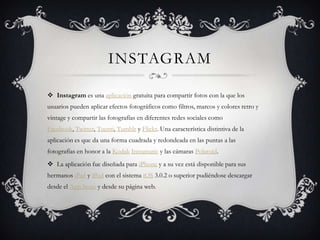 INSTAGRAM

 Instagram es una aplicación gratuita para compartir fotos con la que los
usuarios pueden aplicar efectos fotográficos como filtros, marcos y colores retro y
vintage y compartir las fotografías en diferentes redes sociales como
Facebook, Twitter, Tuenti, Tumblr y Flickr. Una característica distintiva de la
aplicación es que da una forma cuadrada y redondeada en las puntas a las
fotografías en honor a la Kodak Instamatic y las cámaras Polaroid.
 La aplicación fue diseñada para iPhone y a su vez está disponible para sus
hermanos iPad y iPod con el sistema iOS 3.0.2 o superior pudiéndose descargar
desde el App Store y desde su página web.
 
