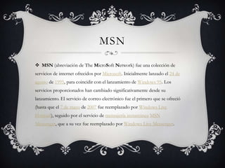 MSN

 MSN (abreviación de The MicroSoft Network) fue una colección de
servicios de internet ofrecidos por Microsoft. Inicialmente lanzado el 24 de
agosto de 1995, para coincidir con el lanzamiento de Windows 95. Los
servicios proporcionados han cambiado significativamente desde su
lanzamiento. El servicio de correo electrónico fue el primero que se ofreció
(hasta que el 7 de mayo de 2007 fue reemplazado por Windows Live
Hotmail), seguido por el servicio de mensajería instantánea MSN
Messenger, que a su vez fue reemplazado por Windows Live Messenger.
 