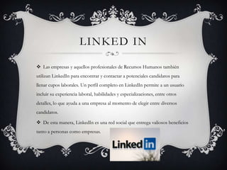LINKED IN

 Las empresas y aquellos profesionales de Recursos Humanos también
utilizan LinkedIn para encontrar y contactar a potenciales candidatos para
llenar cupos laborales. Un perfil completo en LinkedIn permite a un usuario
incluir su experiencia laboral, habilidades y especializaciones, entre otros
detalles, lo que ayuda a una empresa al momento de elegir entre diversos
candidatos.

 De esta manera, LinkedIn es una red social que entrega valiosos beneficios
tanto a personas como empresas.
 