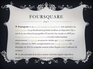 FOURSQUARE
 Foursquare es un servicio basado en localización web aplicada a las
redes sociales. La geolocalización permite localizar un dispositivo fijo o
móvil en una ubicación geográfica. El servicio fue creado en 2009 por
Dennis Crowley y Selvadurai Naveen; Crowley había fundado
anteriormente Dodgeball, un proyecto similar que Google compró en
2005 y clausuró en 2009, reemplazándolo con Google Latitude. En
diciembre de 2010 la compañía anunció haber llegado a los 5 millones de
usuarios.
 La idea principal de la red es marcar (check-ins) lugares específicos
donde uno se encuentra e ir ganando puntos por «descubrir» nuevos
lugares; la recompensa son "badges",
 