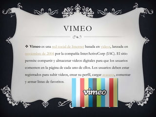 VIMEO

 Vimeo es una red social de Internet basada en videos, lanzada en
noviembre de 2004 por la compañía InterActiveCorp (IAC). El sitio
permite compartir y almacenar videos digitales para que los usuarios
comenten en la página de cada uno de ellos. Los usuarios deben estar
registrados para subir videos, crear su perfil, cargar avatares, comentar
y armar listas de favoritos.
 