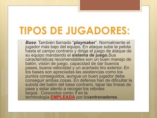 TIPOS DE JUGADORES:
• Base: También llamado “playmaker“. Normalmente el
jugador más bajo del equipo. En ataque sube la pelota
hasta el campo contrario y dirige el juego de ataque de
su equipo mandando el sistema de juego.Sus
características recomendables son un buen manejo de
balón, visión de juego, capacidad de dar buenos
pases, buena velocidad y un acertado tiro exterior. En
los bases son apreciadas las asistencias como los
puntos conseguidos, aunque un buen jugador debe
conseguir ambas cosas. En defensa han de dificultar la
subida del balón del base contrario, tapar las líneas de
pase y estar atento a recoger los rebotes
largos. Conocidos como 1 en la
terminología EMPLEADA por losentrenadores.
 