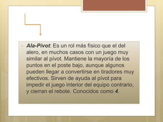 • Ala-Pívot: Es un rol más físico que el del
alero, en muchos casos con un juego muy
similar al pívot. Mantiene la mayoría de los
puntos en el poste bajo, aunque algunos
pueden llegar a convertirse en tiradores muy
efectivos. Sirven de ayuda al pívot para
impedir el juego interior del equipo contrario,
y cierran el rebote. Conocidos como 4.
 