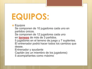 EQUIPOS:
 Equipos
Se componen de 10 jugadores cada uno en
partidos únicos.
Se componen de 12 jugadores cada uno
en torneos de más de 3 partidos.
5 jugadores en el terreno de juego y 7 suplentes.
El entrenador podrá hacer todos los cambios que
desee.
Entrenador y ayudante
Capitán (es un miembro de los jugadores)
5 acompañantes como máximo
 