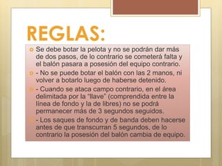 REGLAS:
 Se debe botar la pelota y no se podrán dar más
de dos pasos, de lo contrario se cometerá falta y
el balón pasara a posesión del equipo contrario.
 - No se puede botar el balón con las 2 manos, ni
volver a botarlo luego de haberse detenido.
 - Cuando se ataca campo contrario, en el área
delimitada por la “llave” (comprendida entre la
línea de fondo y la de libres) no se podrá
permanecer más de 3 segundos seguidos.
 - Los saques de fondo y de banda deben hacerse
antes de que transcurran 5 segundos, de lo
contrario la posesión del balón cambia de equipo.
 