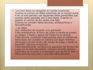  Los tiros libres se otorgarán en ciertas ocasiones.
Cuando el número de faltas colectivas de un equipo suma
4 en un solo período, las siguientes faltas personales que
ocurran serán penadas con 2 tiros libres. Cuando un
jugador en acción de tiro recibe una falta.
Cuando se cometen faltas técnicas, antideportivas o
descalificantes.
 - Las faltas
Son calificadas de acuerdo a su gravedad.
Falta antideportiva: el físico de quien la recibe es puesto
en peligro. 2 libres y saque del medio de la cancha.
Falta técnica: conductas inapropiadas para un partido de
baloncesto son puestas en práctica por algún miembro
del equipo (ya sea dentro del campo de juego o desde el
banquillo, inclusive el técnico)
Falta descalificante: conlleva a la expulsión del terreno de
juego por el resto del partido, inclusive durante partidos
siguientes de acuerdo a la gravedad que revista la falta. 2
faltas técnicas equivalen a una falta descalificante.
 