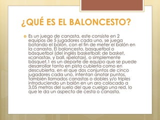 ¿QUÉ ES EL BALONCESTO?
 Es un juego de canasta, este consiste en 2
equipos de 5 jugadores cada uno, se juega
botando el balón, con el fin de meter el balón en
la canasta. El baloncesto, basquetbol o
básquetbol (del inglés basketball; de basket,
«canasta», y ball, «pelota»), o simplemente
básquet,1 es un deporte de equipo que se puede
desarrollar tanto en pista cubierta como en
descubierta, en el que dos conjuntos de cinco
jugadores cada uno, intentan anotar puntos,
también llamados canastas o dobles y/o triples
introduciendo un balón en un aro colocado a
3,05 metros del suelo del que cuelga una red, lo
que le da un aspecto de cesta o canasta.
 