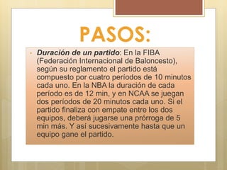 PASOS:
• Duración de un partido: En la FIBA
(Federación Internacional de Baloncesto),
según su reglamento el partido está
compuesto por cuatro períodos de 10 minutos
cada uno. En la NBA la duración de cada
período es de 12 min, y en NCAA se juegan
dos períodos de 20 minutos cada uno. Si el
partido finaliza con empate entre los dos
equipos, deberá jugarse una prórroga de 5
min más. Y así sucesivamente hasta que un
equipo gane el partido.
 