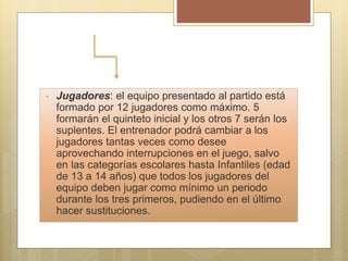 • Jugadores: el equipo presentado al partido está
formado por 12 jugadores como máximo. 5
formarán el quinteto inicial y los otros 7 serán los
suplentes. El entrenador podrá cambiar a los
jugadores tantas veces como desee
aprovechando interrupciones en el juego, salvo
en las categorías escolares hasta Infantiles (edad
de 13 a 14 años) que todos los jugadores del
equipo deben jugar como mínimo un periodo
durante los tres primeros, pudiendo en el último
hacer sustituciones.
 