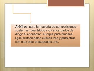 • Árbitros: para la mayoría de competiciones
suelen ser dos árbitros los encargados de
dirigir el encuentro. Aunque para muchas
ligas profesionales existan tres y para otras
con muy bajo presupuesto uno.
 
