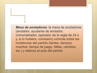 • Mesa de anotadores: la mesa de anotadores
(anotador, ayudante de anotador,
cronometrador, operador de la regla de 24 s
y, si lo hubiera, comisario) controla todas las
incidencias del partido (tanteo, tiempos
muertos, tiempo de juego, faltas, cambios,
etc.) y elabora el acta del partido.
 