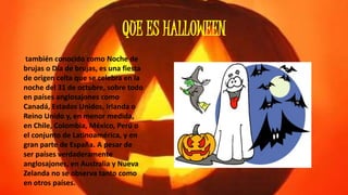 QUE ES HALLOWEEN 
también conocido como Noche de 
brujas o Día de brujas, es una fiesta 
de origen celta que se celebra en la 
noche del 31 de octubre, sobre todo 
en países anglosajones como 
Canadá, Estados Unidos, Irlanda o 
Reino Unido y, en menor medida, 
en Chile, Colombia, México, Perú o 
el conjunto de Latinoamérica, y en 
gran parte de España. A pesar de 
ser países verdaderamente 
anglosajones, en Australia y Nueva 
Zelanda no se observa tanto como 
en otros países. 
 