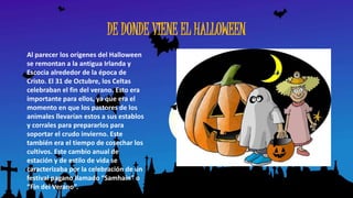 DE DONDE VIENE EL HALLOWEEN 
Al parecer los orígenes del Halloween 
se remontan a la antigua Irlanda y 
Escocia alrededor de la época de 
Cristo. El 31 de Octubre, los Celtas 
celebraban el fin del verano. Esto era 
importante para ellos, ya que era el 
momento en que los pastores de los 
animales llevarían estos a sus establos 
y corrales para prepararlos para 
soportar el crudo invierno. Este 
también era el tiempo de cosechar los 
cultivos. Este cambio anual de 
estación y de estilo de vida se 
caracterizaba por la celebración de un 
festival pagano llamado “Samhain” o 
“Fin del Verano”. 
 