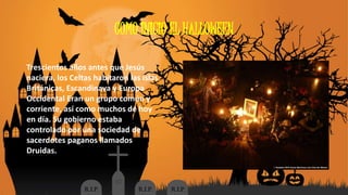 COMO INICIO EL HALLOWEEN 
Trescientos años antes que Jesús 
naciera, los Celtas habitaron las islas 
Británicas, Escandinava y Europa 
Occidental Eran un grupo común y 
corriente, así como muchos de hoy 
en día. Su gobierno estaba 
controlado por una sociedad de 
sacerdotes paganos llamados 
Druidas. 
 