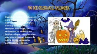 POR QUE CELEBRAN EL HALLOWEEN 
Cuando se habla de Halloween 
o día de las brujas se piensa en 
disfraces, maquillaje, fiestas, 
dulces y niños; pero la 
tradicion indica que su 
celibracion no siempre fue 
festiva y alegre, y que los ritos 
que se practicaban durante la 
noche tenian un caracter 
purificador y religioso. 
