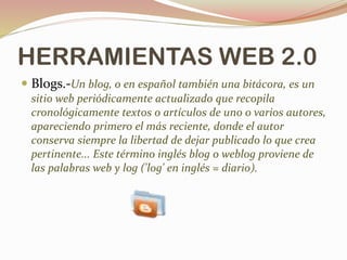 HERRAMIENTAS WEB 2.0
 Blogs.-Un blog, o en español también una bitácora, es un
sitio web periódicamente actualizado que recopila
cronológicamente textos o artículos de uno o varios autores,
apareciendo primero el más reciente, donde el autor
conserva siempre la libertad de dejar publicado lo que crea
pertinente... Este término inglés blog o weblog proviene de
las palabras web y log ('log' en inglés = diario).
 