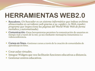 HERRAMIENTAS WEB2.0
 Buscadores.-Un buscador es un sistema informático que indexa archivos
almacenados en servidores web gracias a su «spider» (o Web crawler;
programa que inspecciona las páginas del World Wide Web de forma
metódica y automatizada).
 Comunicación.-Estas herramientas permiten la comunicación de usuarios en
tiempo real a través de la red, ya sea mediante mensajería instantánea o a
videoconferencia.
 Cursos en línea.-Gestionar cursos a través de la creación de comunidades de
aprendizaje en línea .
 Crear aulas virtuales.
 Integrar Widgets que nos facilitarán funciones educativas a distancia.
 Gestionar centros educativos.
 