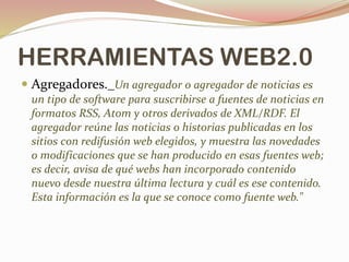 HERRAMIENTAS WEB2.0
 Agregadores._Un agregador o agregador de noticias es
un tipo de software para suscribirse a fuentes de noticias en
formatos RSS, Atom y otros derivados de XML/RDF. El
agregador reúne las noticias o historias publicadas en los
sitios con redifusión web elegidos, y muestra las novedades
o modificaciones que se han producido en esas fuentes web;
es decir, avisa de qué webs han incorporado contenido
nuevo desde nuestra última lectura y cuál es ese contenido.
Esta información es la que se conoce como fuente web."
 