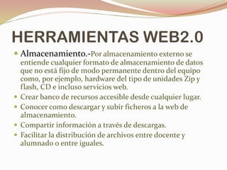HERRAMIENTAS WEB2.0
 Almacenamiento.-Por almacenamiento externo se
entiende cualquier formato de almacenamiento de datos
que no está fijo de modo permanente dentro del equipo
como, por ejemplo, hardware del tipo de unidades Zip y
flash, CD e incluso servicios web.
 Crear banco de recursos accesible desde cualquier lugar.
 Conocer como descargar y subir ficheros a la web de
almacenamiento.
 Compartir información a través de descargas.
 Facilitar la distribución de archivos entre docente y
alumnado o entre iguales.
 