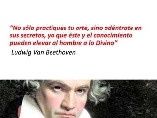 “No sólo practiques tu arte, sino adéntrate en
sus secretos, ya que éste y el conocimiento
pueden elevar al hombre a lo Divino”
Ludwig Van Beethoven
 