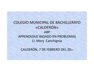 COLEGIO MUNICIPAL DE BACHILLERATO
          «CALDERÓN»
                 ABP
  APRENDIZAJE BASADO EN PROBLEMAS
         Li. Mery Canchignia

   CALDERÓN, 7 DE FEBRERO DEL 2012
 