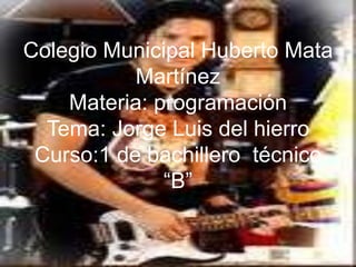 Colegio Municipal Huberto Mata
           Martínez
    Materia: programación
  Tema: Jorge Luis del hierro
 Curso:1 de bachillero técnico
              “B”
 