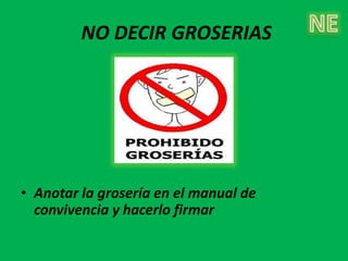 NO DECIR GROSERIAS




• Anotar la grosería en el manual de
  convivencia y hacerlo firmar
 
