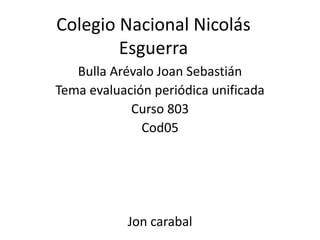 Colegio Nacional Nicolás
        Esguerra
   Bulla Arévalo Joan Sebastián
Tema evaluación periódica unificada
            Curso 803
              Cod05




            Jon carabal
 