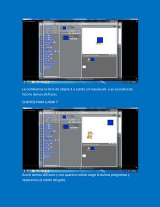 Le cambiamos la letra de objeto 1 a cubito en mayúscula y ya cuando este
listo le damos disfraces

CUBITOS PARA JUGAR 7




Aca le damos diifraces y nos aparece cubito luego le damos programas y
separamos el cubito del gato.
 