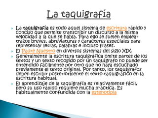  La taquigrafía es todo aquel sistema de escritura rápido y
conciso que permite transcribir un discurso a la misma
velocidad a la que se habla. Para ello se suelen emplear
trazos breves, abreviaturas y caracteres especiales para
representar letras, palabras e incluso frases.
 El Padre Nuestro en diversos sistemas del siglo XIX.
 Generalmente la escritura taquigráfica omite partes de los
textos y un texto recogido por un taquígrafo no puede ser
entendido fácilmente por otro que no haya escuchado
previamente el texto original. Por tanto, los taquígrafos
deben escribir posteriormente el texto taquigráfico en la
escritura habitual.
 El aprendizaje de la taquigrafía es relativamente fácil,
pero su uso rápido requiere mucha práctica. Es
habitualmente confundida con la estenotipia
 