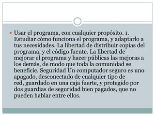  Usar el programa, con cualquier propósito. 1.

Estudiar cómo funciona el programa, y adaptarlo a
tus necesidades. La libertad de distribuir copias del
programa, y el código fuente. La libertad de
mejorar el programa y hacer públicas las mejoras a
los demás, de modo que toda la comunidad se
beneficie. Seguridad Un computador seguro es uno
apagado, desconectado de cualquier tipo de
red, guardado en una caja fuerte, y protegido por
dos guardias de seguridad bien pagados, que no
pueden hablar entre ellos.

 