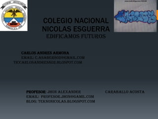 COLEGIO NACIONAL
NICOLAS ESGUERRA
EDIFICAMOS FUTUROS
CARLOS ANDRES ARMONA
EMAIL: C.ASABER802@GMAIL.COM
TICCARLOSANDRES802.BLOSPOT.COM
PROFESOR: Jhon alexander Caraballo acosta
EMAIL: Profesor.jhon@gamil.com
BLOG: teknonicolas.blogspot.com
 