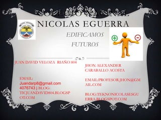 COLEGIO NACINAL
NICOLAS EGUERRA
EDIFICAMOS
FUTUROS
JUAN DAVID VELOZA RIAÑO 804

EMAIL:
Juandarp8@gmail.com
4076743 j BLOG:
TICJUANDAVID804.BLOGSP
OT.COM

JHON ALEXANDER
CARABALLO ACOSTA
EMAIL:PROFESOR.JHON@GM
AIL.COM
BLOG:TEKNONICOLASESGU
ERRA.BLOGSPOT.COM

 