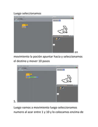 Luego seleccionamos




                                              en
movimiento la poción apuntar hacia y seleccionamos
el destino y mover 10 pasos




5.
Luego vamos a movimiento luego seleccionamos
numero al azar entre 1 y 10 y lo colocamos enzima de
 